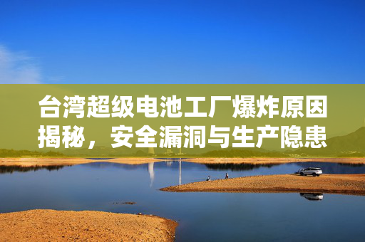 台湾超级电池工厂爆炸原因揭秘，安全漏洞与生产隐患的深度解析
