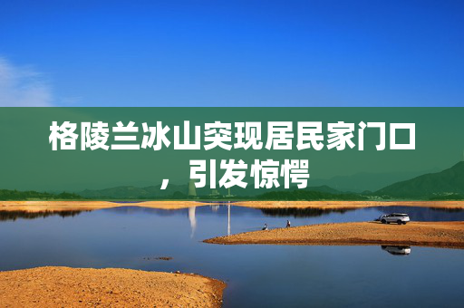格陵兰冰山突现居民家门口，引发惊愕
