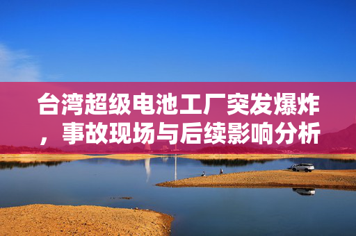 台湾超级电池工厂突发爆炸，事故现场与后续影响分析
