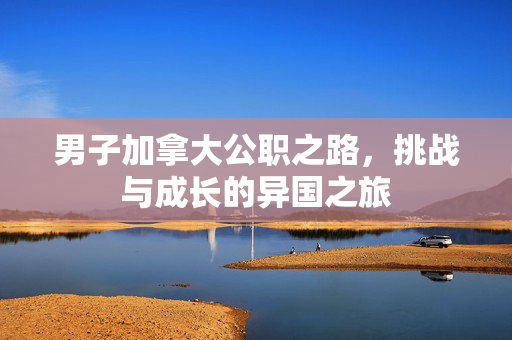 男子加拿大公职之路，挑战与成长的异国之旅