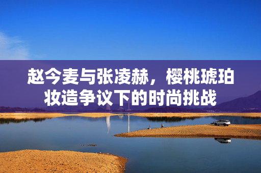 赵今麦与张凌赫，樱桃琥珀妆造争议下的时尚挑战
