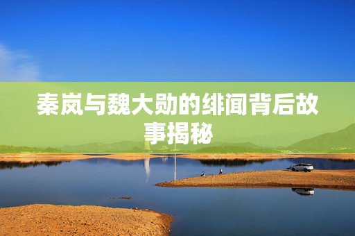 秦岚与魏大勋的绯闻背后故事揭秘
