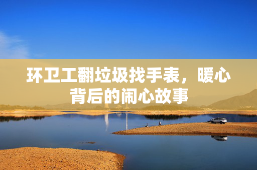 环卫工翻垃圾找手表，暖心背后的闹心故事