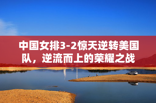 中国女排3-2惊天逆转美国队，逆流而上的荣耀之战