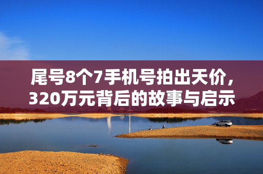 尾号8个7手机号拍出天价，320万元背后的故事与启示