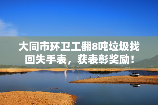 大同市环卫工翻8吨垃圾找回失手表，获表彰奖励！