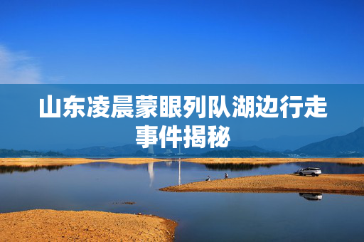 山东凌晨蒙眼列队湖边行走事件揭秘