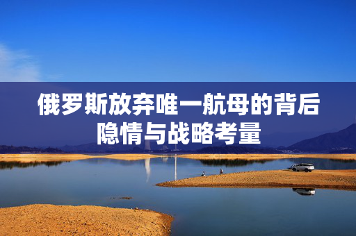 俄罗斯放弃唯一航母的背后隐情与战略考量