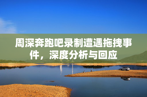 周深奔跑吧录制遭遇拖拽事件，深度分析与回应