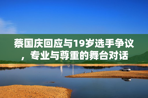 蔡国庆回应与19岁选手争议，专业与尊重的舞台对话