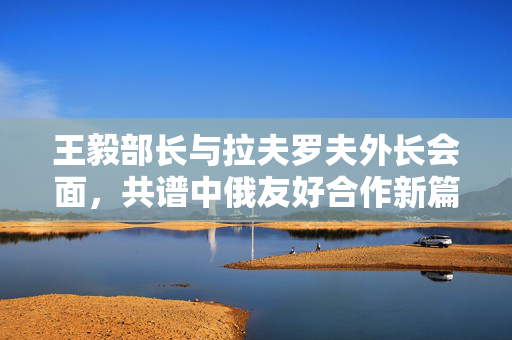 王毅部长与拉夫罗夫外长会面，共谱中俄友好合作新篇章
