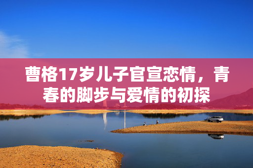 曹格17岁儿子官宣恋情，青春的脚步与爱情的初探