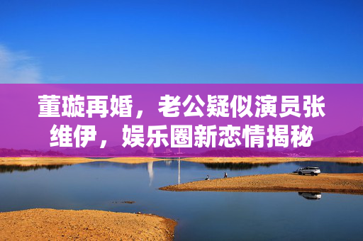 董璇再婚，老公疑似演员张维伊，娱乐圈新恋情揭秘