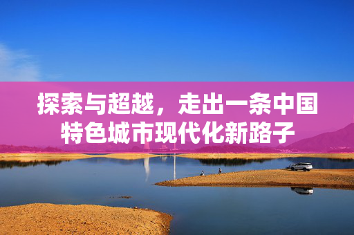 探索与超越，走出一条中国特色城市现代化新路子