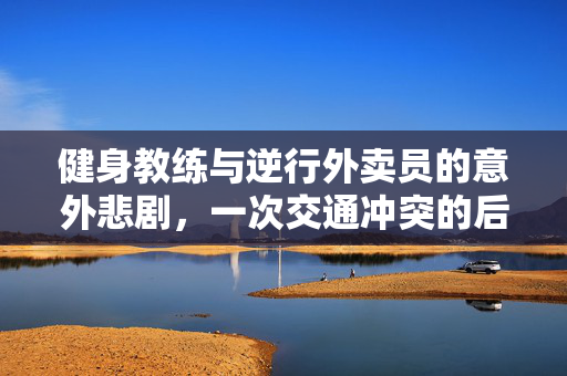 健身教练与逆行外卖员的意外悲剧，一次交通冲突的后果