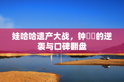娃哈哈遗产大战，钟睒睒的逆袭与口碑翻盘