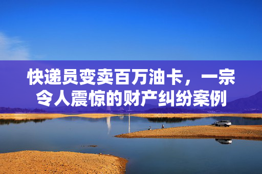 快递员变卖百万油卡，一宗令人震惊的财产纠纷案例