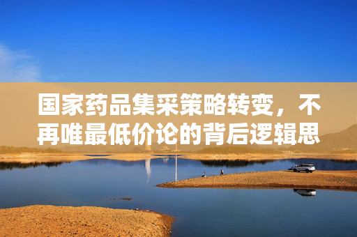 国家药品集采策略转变，不再唯最低价论的背后逻辑思考
