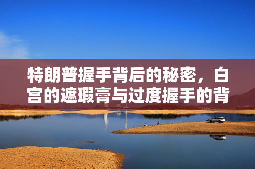 特朗普握手背后的秘密，白宫的遮瑕膏与过度握手的背后故事