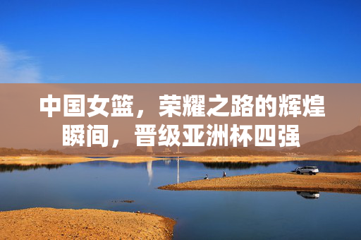 中国女篮，荣耀之路的辉煌瞬间，晋级亚洲杯四强