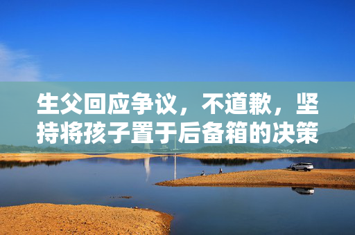 生父回应争议，不道歉，坚持将孩子置于后备箱的决策
