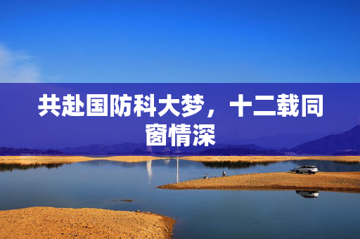 共赴国防科大梦，十二载同窗情深
