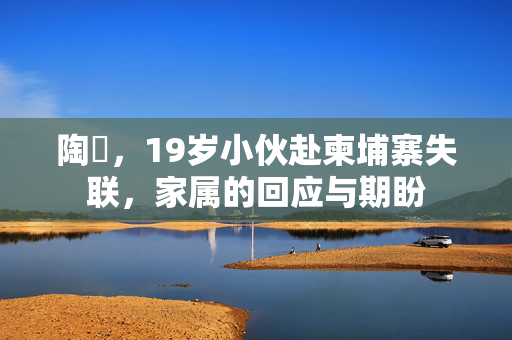 陶喆，19岁小伙赴柬埔寨失联，家属的回应与期盼
