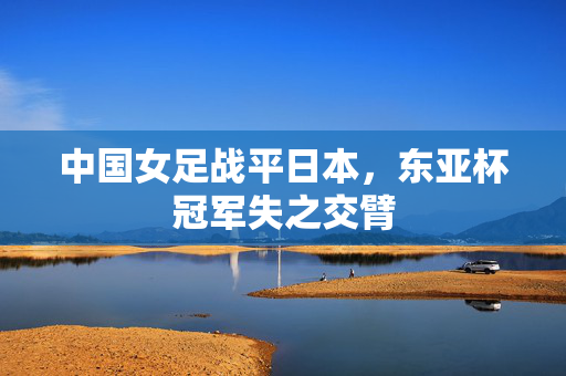 中国女足战平日本，东亚杯冠军失之交臂