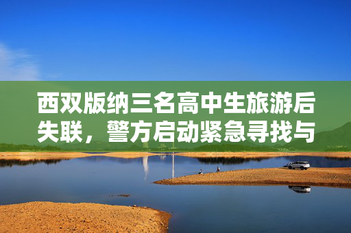 西双版纳三名高中生旅游后失联，警方启动紧急寻找与救援行动