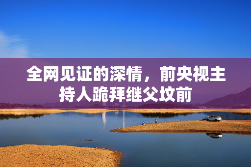 全网见证的深情，前央视主持人跪拜继父坟前