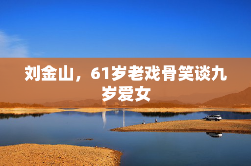 刘金山，61岁老戏骨笑谈九岁爱女