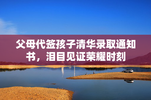 父母代签孩子清华录取通知书，泪目见证荣耀时刻