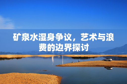 矿泉水湿身争议，艺术与浪费的边界探讨