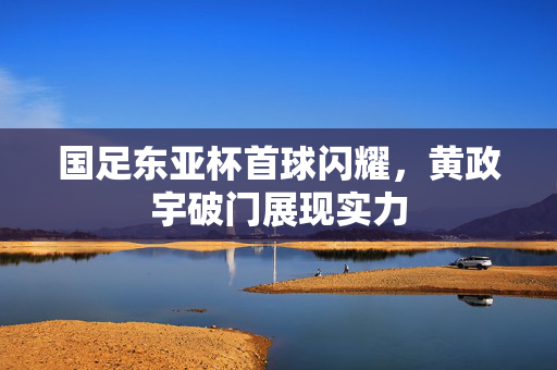 国足东亚杯首球闪耀，黄政宇破门展现实力