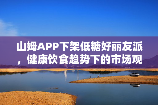 山姆APP下架低糖好丽友派，健康饮食趋势下的市场观察