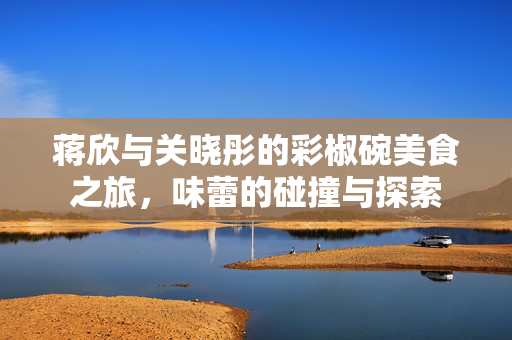 蒋欣与关晓彤的彩椒碗美食之旅，味蕾的碰撞与探索