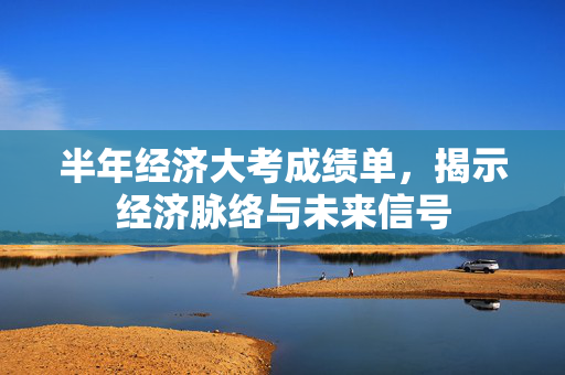 半年经济大考成绩单，揭示经济脉络与未来信号