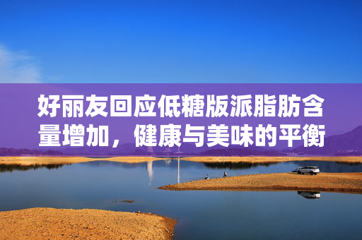好丽友回应低糖版派脂肪含量增加，健康与美味的平衡之道