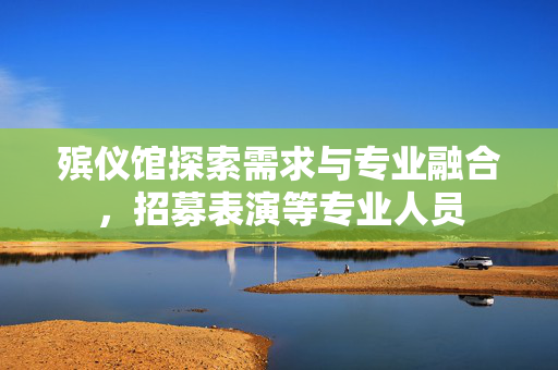 殡仪馆探索需求与专业融合，招募表演等专业人员