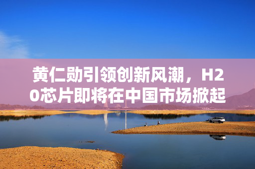 黄仁勋引领创新风潮，H20芯片即将在中国市场掀起技术热潮