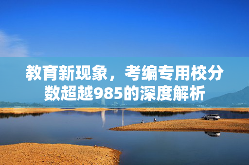 教育新现象，考编专用校分数超越985的深度解析