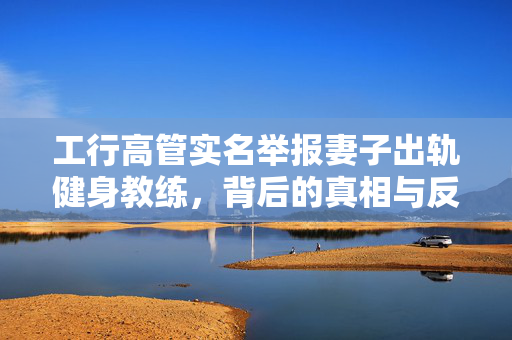 工行高管实名举报妻子出轨健身教练，背后的真相与反思