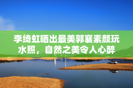 李绮虹晒出最美郭襄素颜玩水照，自然之美令人心醉