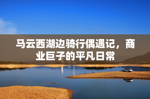马云西湖边骑行偶遇记，商业巨子的平凡日常