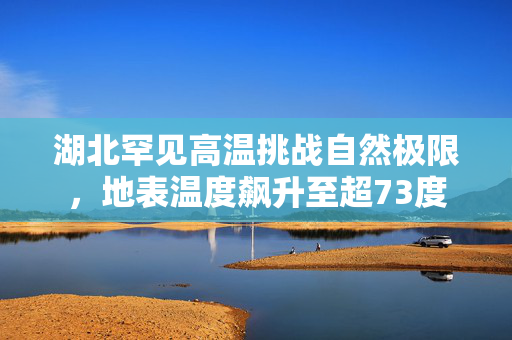 湖北罕见高温挑战自然极限，地表温度飙升至超73度