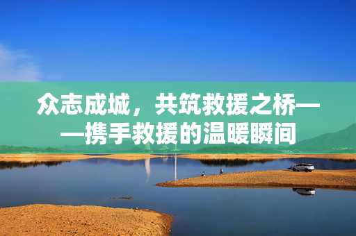 众志成城，共筑救援之桥——携手救援的温暖瞬间