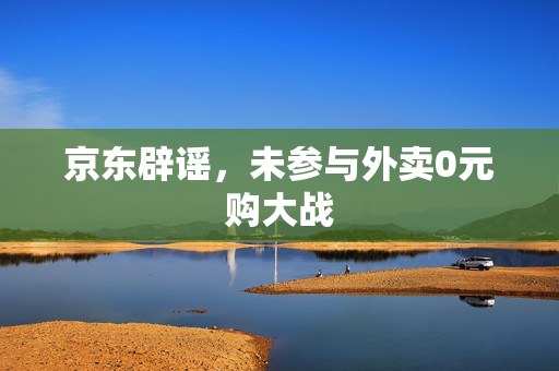京东辟谣，未参与外卖0元购大战