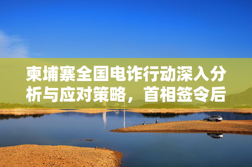 柬埔寨全国电诈行动深入分析与应对策略，首相签令后的行动计划