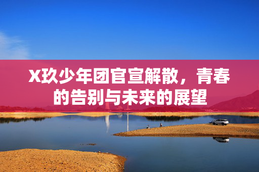 X玖少年团官宣解散，青春的告别与未来的展望