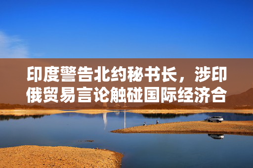 印度警告北约秘书长，涉印俄贸易言论触碰国际经济合作敏感议题